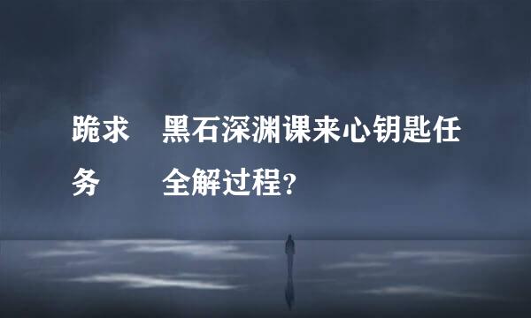 跪求 黑石深渊课来心钥匙任务  全解过程？