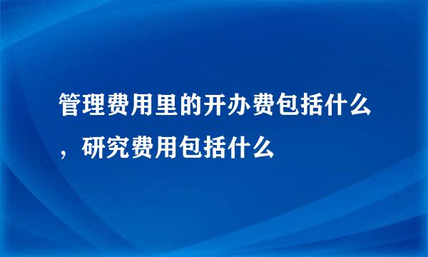 管理费用里的开办费包括什么，研究费用包括什么