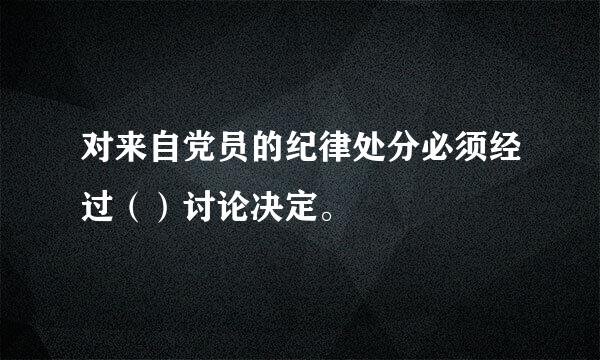 对来自党员的纪律处分必须经过（）讨论决定。