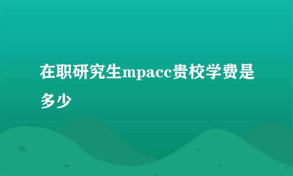 在职研究生mpacc贵校学费是多少