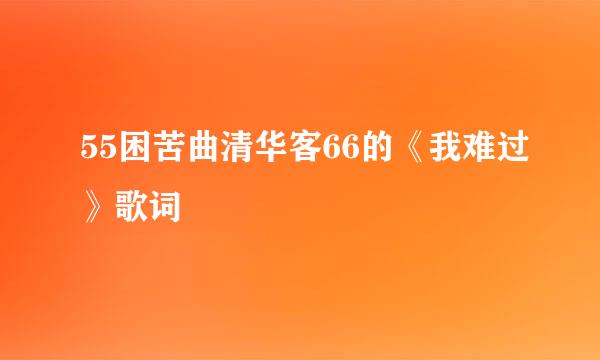 55困苦曲清华客66的《我难过》歌词