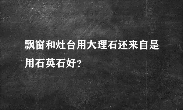 飘窗和灶台用大理石还来自是用石英石好？