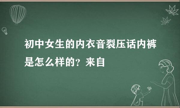 初中女生的内衣音裂压话内裤是怎么样的？来自