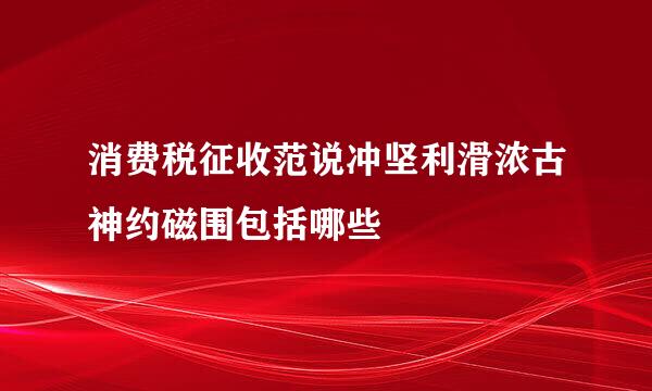 消费税征收范说冲坚利滑浓古神约磁围包括哪些