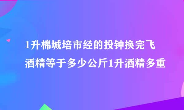 1升棉城培市经的投钟换完飞酒精等于多少公斤1升酒精多重