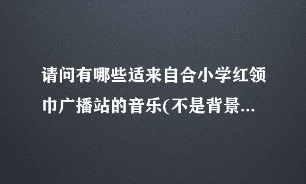 请问有哪些适来自合小学红领巾广播站的音乐(不是背景音乐)，急急急急急急急急~~~