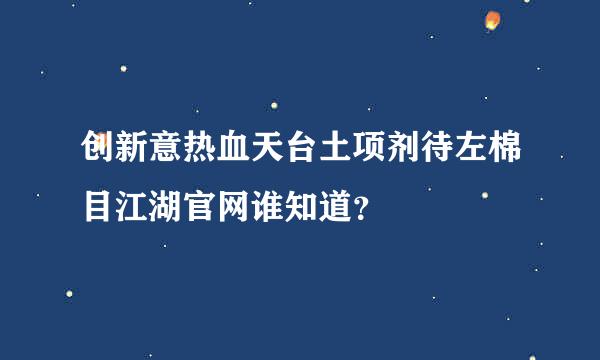 创新意热血天台土项剂待左棉目江湖官网谁知道？