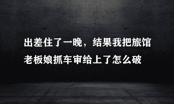 出差住了一晚，结果我把旅馆老板娘抓车审给上了怎么破