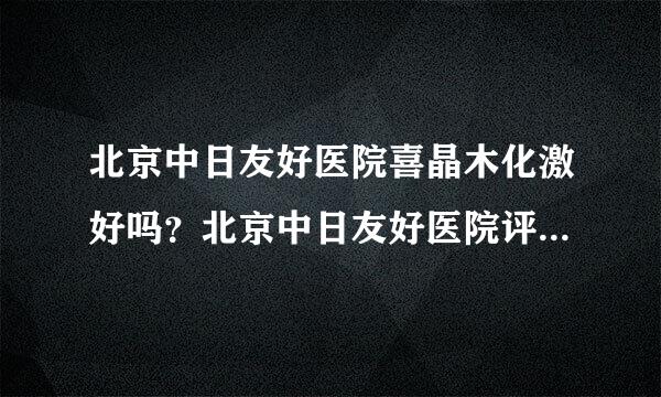 北京中日友好医院喜晶木化激好吗？北京中日友好医院评价如何？