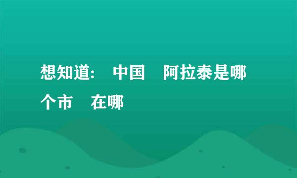 想知道: 中国 阿拉泰是哪个市 在哪