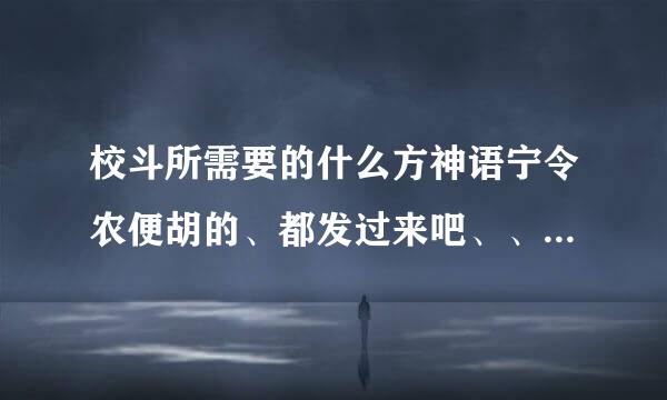 校斗所需要的什么方神语宁令农便胡的、都发过来吧、、拜托拜托~~~~~~~~~~