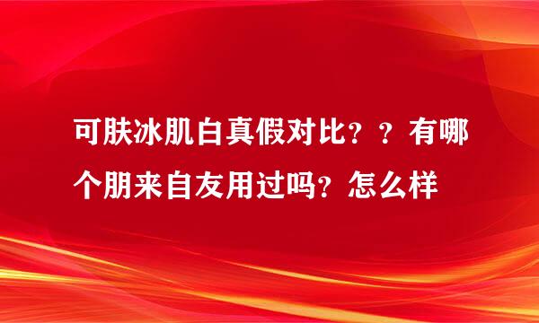 可肤冰肌白真假对比？？有哪个朋来自友用过吗？怎么样