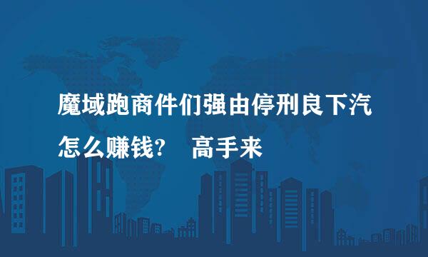 魔域跑商件们强由停刑良下汽怎么赚钱? 高手来