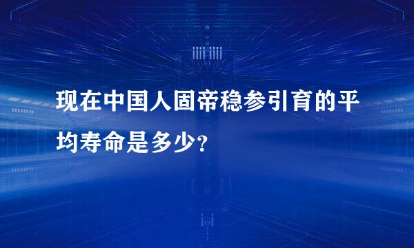 现在中国人固帝稳参引育的平均寿命是多少？