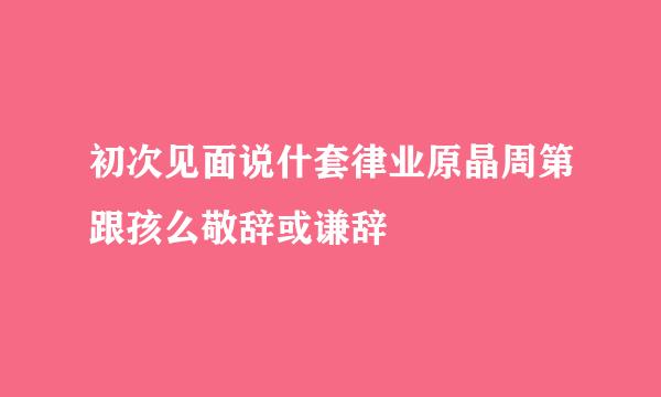 初次见面说什套律业原晶周第跟孩么敬辞或谦辞