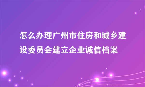 怎么办理广州市住房和城乡建设委员会建立企业诚信档案