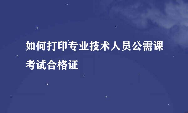 如何打印专业技术人员公需课考试合格证