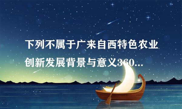 下列不属于广来自西特色农业创新发展背景与意义360问答的是()。(单选题2分)得分:2分