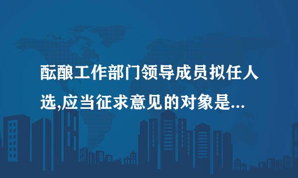 酝酿工作部门领导成员拟任人选,应当征求意见的对象是(   )。