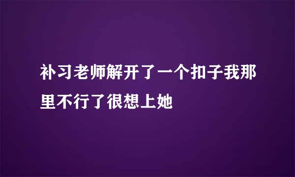 补习老师解开了一个扣子我那里不行了很想上她