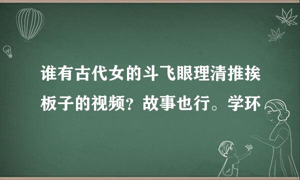 谁有古代女的斗飞眼理清推挨板子的视频？故事也行。学环