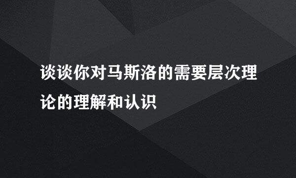 谈谈你对马斯洛的需要层次理论的理解和认识