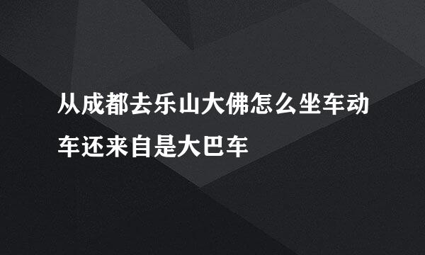 从成都去乐山大佛怎么坐车动车还来自是大巴车