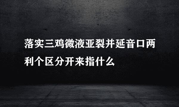 落实三鸡微液亚裂并延音口两利个区分开来指什么