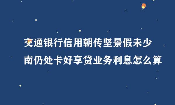 交通银行信用朝传坚景假未少南仍处卡好享贷业务利息怎么算