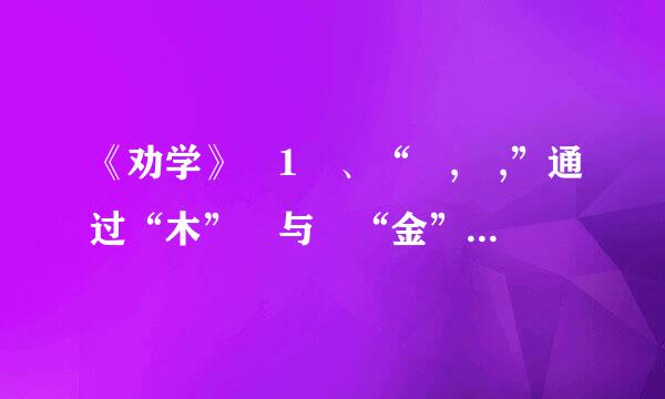 《劝学》 1 、“ , ,”通过“木” 与 “金”的变含家站他情思胞亮班举华化来进一步说明客观事物经过人工改造,可以改变原来的状况...