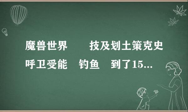 魔兽世界  技及划土策克史呼卫受能 钓鱼 到了150 去哪继续学  给具体的位置 或流程 谢谢