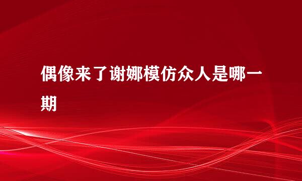 偶像来了谢娜模仿众人是哪一期