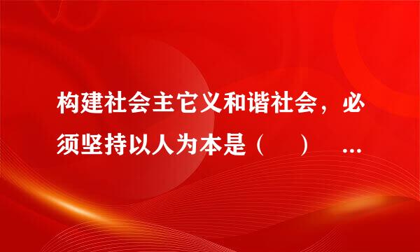 构建社会主它义和谐社会，必须坚持以人为本是（ ） A.构建社会主义和谐社会的根来自本出发点和落脚点