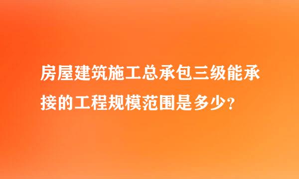 房屋建筑施工总承包三级能承接的工程规模范围是多少？