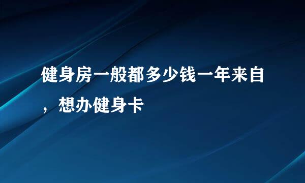 健身房一般都多少钱一年来自，想办健身卡