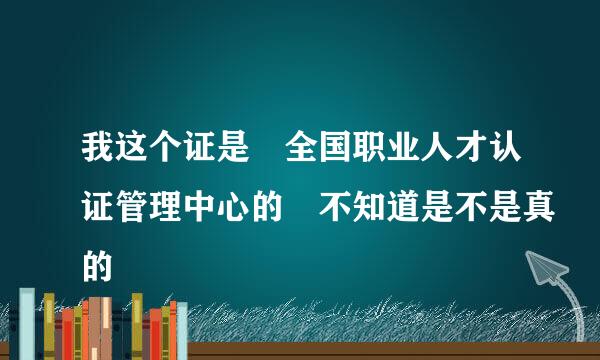 我这个证是 全国职业人才认证管理中心的 不知道是不是真的