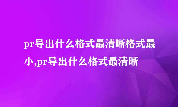 pr导出什么格式最清晰格式最小,pr导出什么格式最清晰