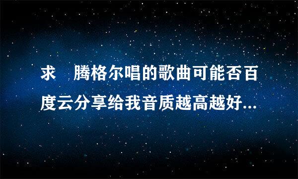 求 腾格尔唱的歌曲可能否百度云分享给我音质越高越好，最好无损格式谢谢