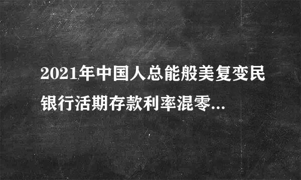 2021年中国人总能般美复变民银行活期存款利率混零是多少？