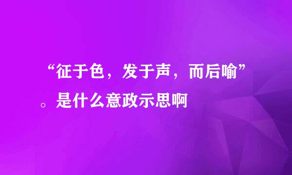 “征于色，发于声，而后喻”。是什么意政示思啊