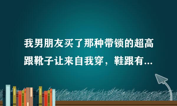 我男朋友买了那种带锁的超高跟靴子让来自我穿，鞋跟有18厘米吧，前几天他上班把钥匙拿走了，穿了一整天，坐