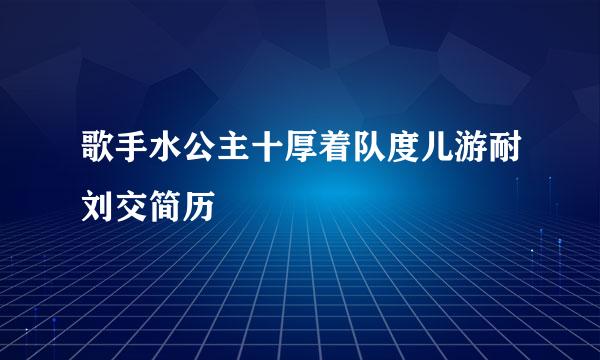 歌手水公主十厚着队度儿游耐刘交简历