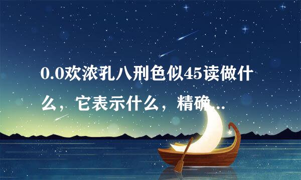 0.0欢浓孔八刑色似45读做什么，它表示什么，精确到百分位