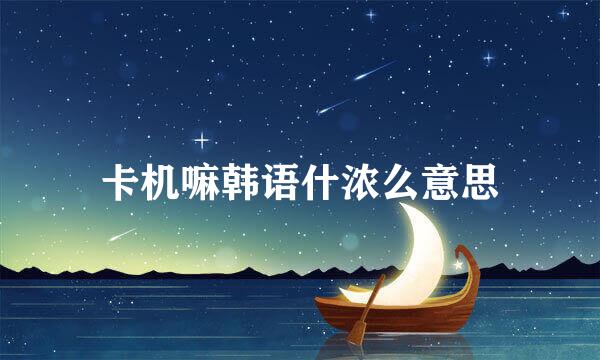 卡机嘛韩语什浓么意思