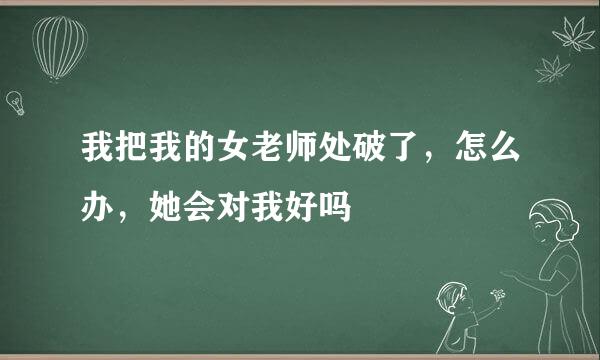 我把我的女老师处破了，怎么办，她会对我好吗