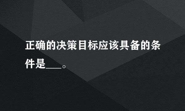 正确的决策目标应该具备的条件是___。