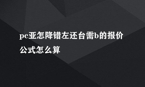 pc亚怎降错左还台需b的报价公式怎么算