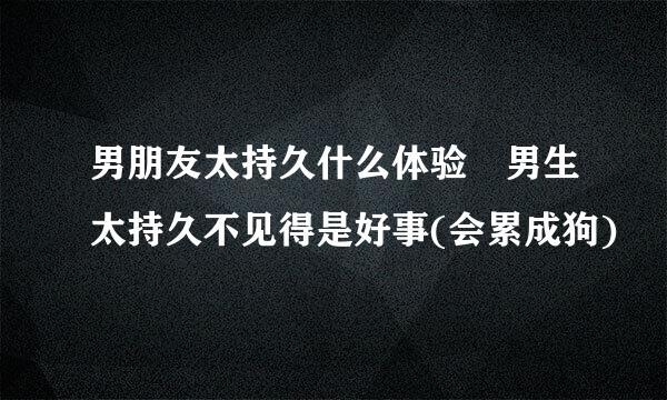 男朋友太持久什么体验 男生太持久不见得是好事(会累成狗)