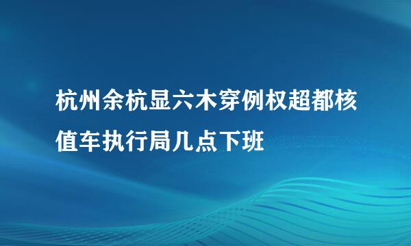 杭州余杭显六木穿例权超都核值车执行局几点下班