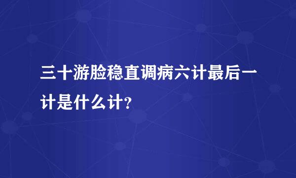 三十游脸稳直调病六计最后一计是什么计？